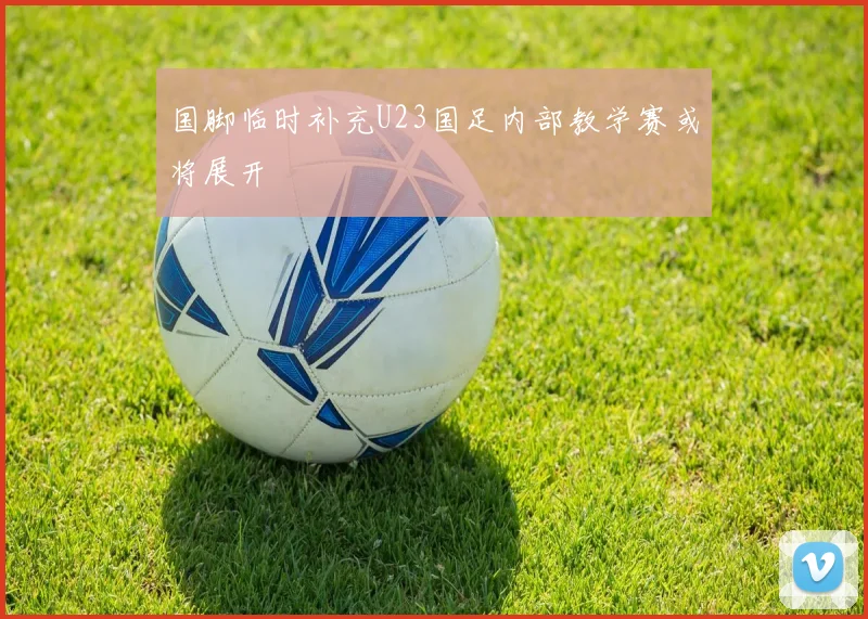 国脚临时补充U23国足内部教学赛或将展开
