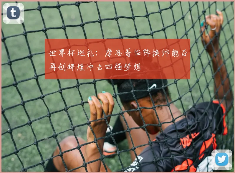 世界杯巡礼：摩洛哥临阵换帅能否再创辉煌冲击四强梦想