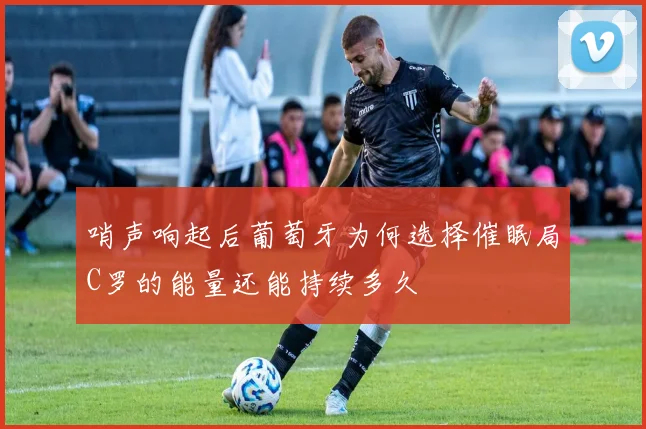 哨声响起后葡萄牙为何选择催眠局C罗的能量还能持续多久