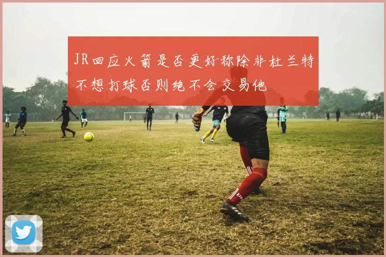 JR回应火箭是否更好称除非杜兰特不想打球否则绝不会交易他