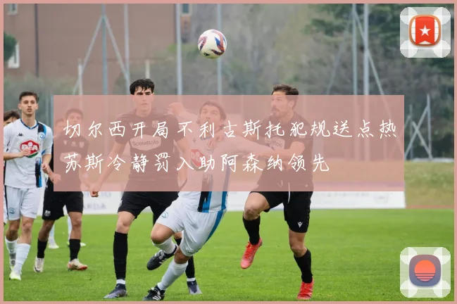 切尔西开局不利古斯托犯规送点热苏斯冷静罚入助阿森纳领先