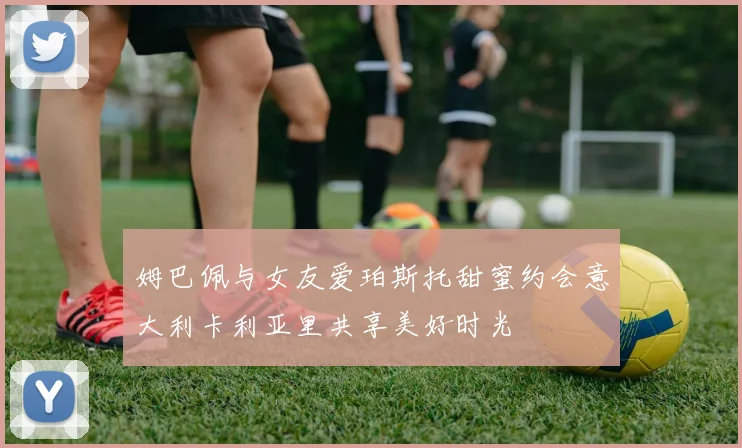 姆巴佩与女友爱珀斯托甜蜜约会意大利卡利亚里共享美好时光