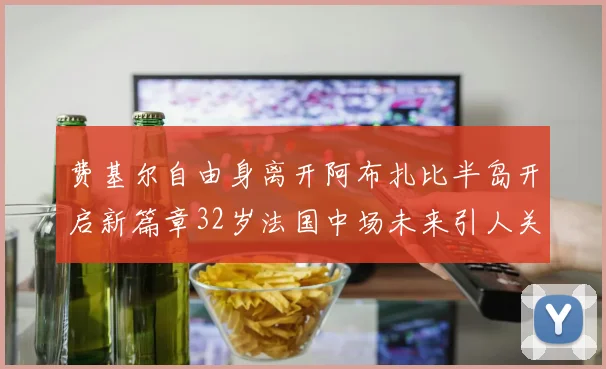 费基尔自由身离开阿布扎比半岛开启新篇章32岁法国中场未来引人关注