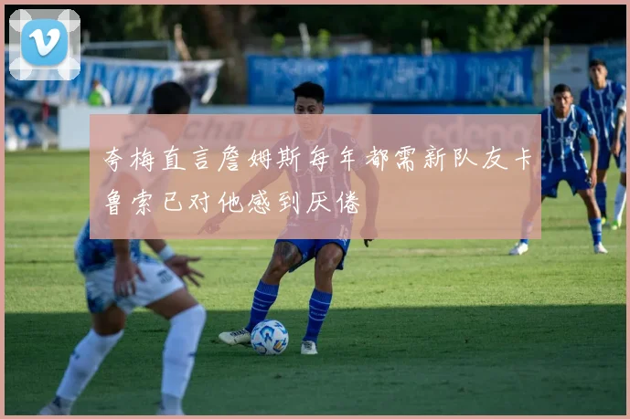 夸梅直言詹姆斯每年都需新队友卡鲁索已对他感到厌倦