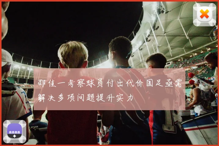 邵佳一考察球员付出代价国足亟需解决多项问题提升实力