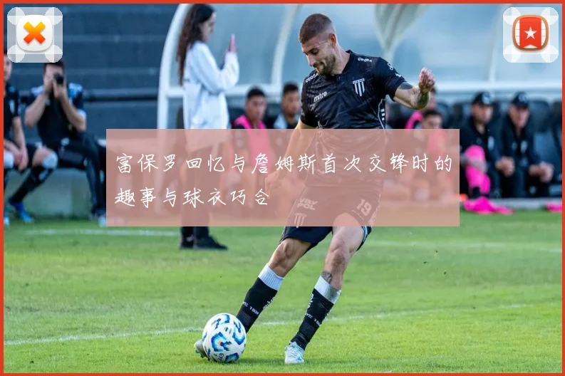 富保罗回忆与詹姆斯首次交锋时的趣事与球衣巧合