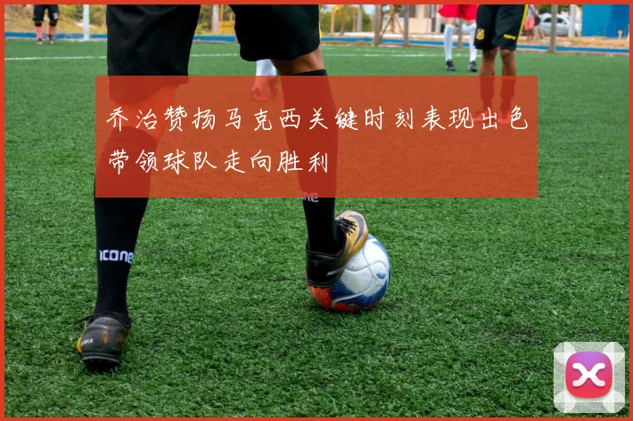 乔治赞扬马克西关键时刻表现出色带领球队走向胜利