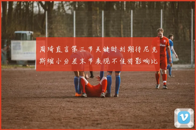 周琦直言第三节关键时刻期待尼克斯缩小分差末节表现不佳将影响比赛结果