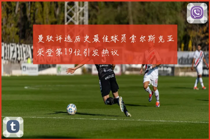 曼联评选历史最佳球员索尔斯克亚荣登第19位引发热议