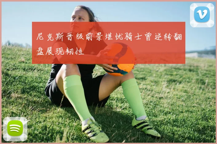 尼克斯晋级前景堪忧骑士曾逆转翻盘展现韧性