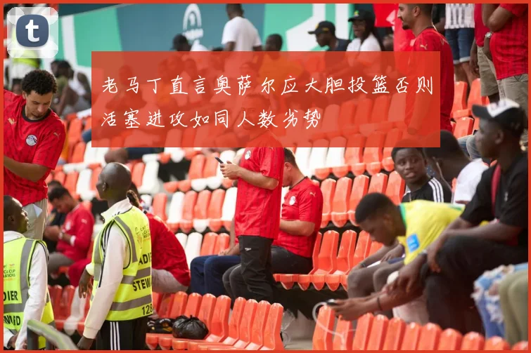 老马丁直言奥萨尔应大胆投篮否则活塞进攻如同人数劣势