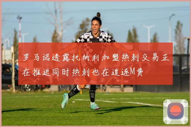 罗马诺透露托纳利加盟热刺交易正在推进同时热刺也在追逐M费